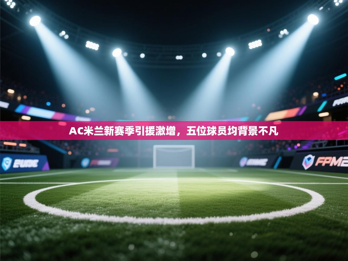 篮鲸体育入口-AC米兰新赛季引援激增，五位球员均背景不凡  第3张