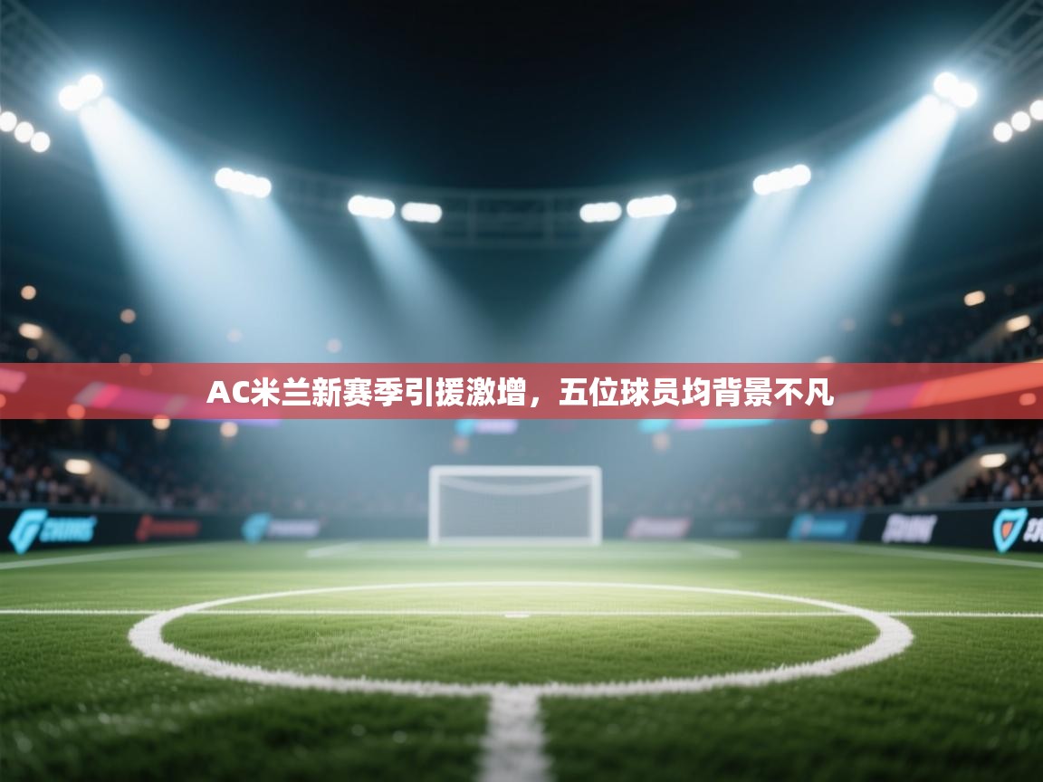 篮鲸体育入口-AC米兰新赛季引援激增，五位球员均背景不凡  第4张