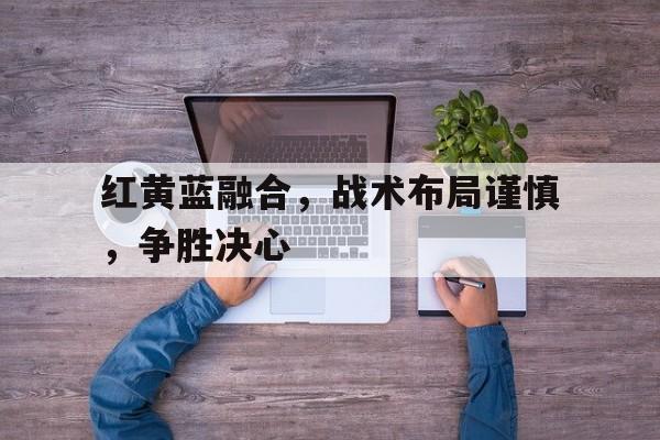 广发平台官网-红黄蓝融合，战术布局谨慎，争胜决心